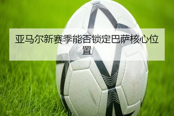 亚马尔新赛季能否锁定巴萨核心位置