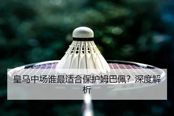 皇马中场谁最适合保护姆巴佩？深度解析